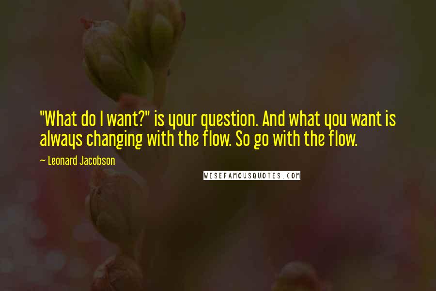 Leonard Jacobson Quotes: "What do I want?" is your question. And what you want is always changing with the flow. So go with the flow.