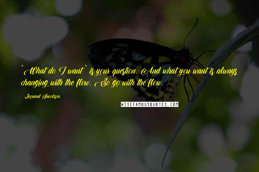 Leonard Jacobson Quotes: "What do I want?" is your question. And what you want is always changing with the flow. So go with the flow.