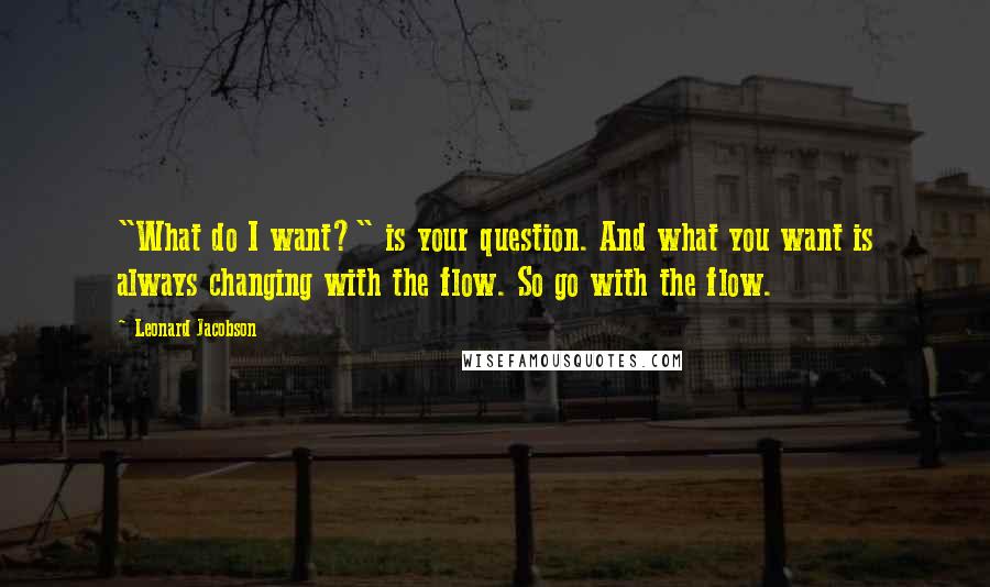 Leonard Jacobson Quotes: "What do I want?" is your question. And what you want is always changing with the flow. So go with the flow.