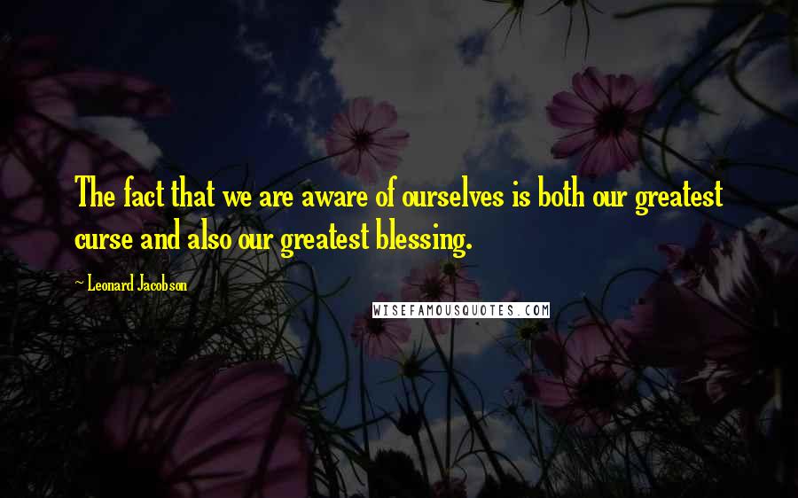 Leonard Jacobson Quotes: The fact that we are aware of ourselves is both our greatest curse and also our greatest blessing.