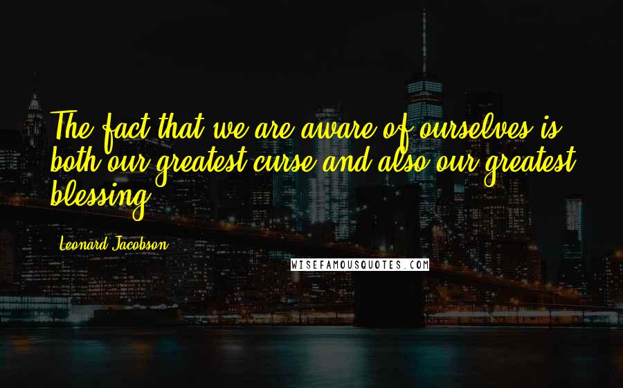 Leonard Jacobson Quotes: The fact that we are aware of ourselves is both our greatest curse and also our greatest blessing.