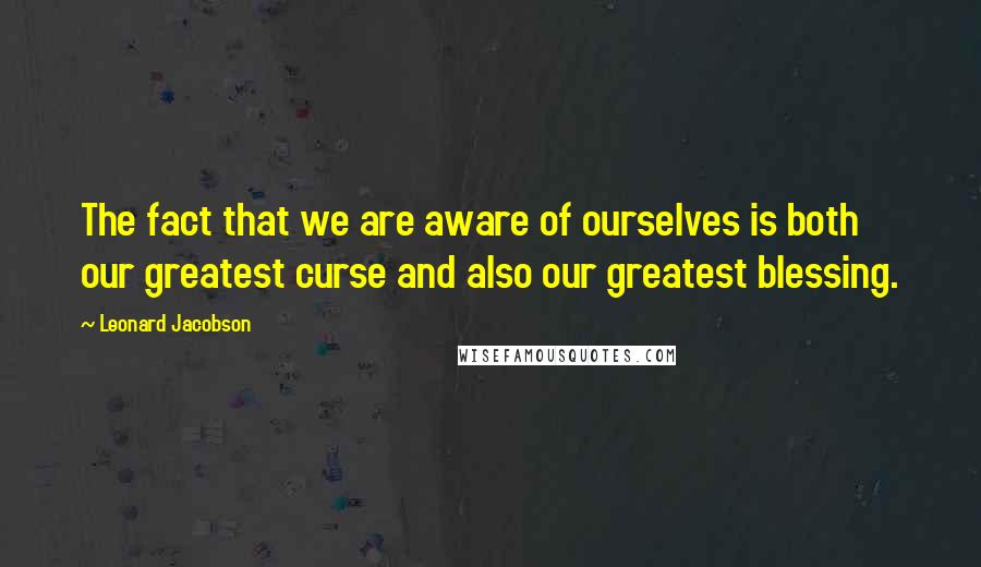 Leonard Jacobson Quotes: The fact that we are aware of ourselves is both our greatest curse and also our greatest blessing.