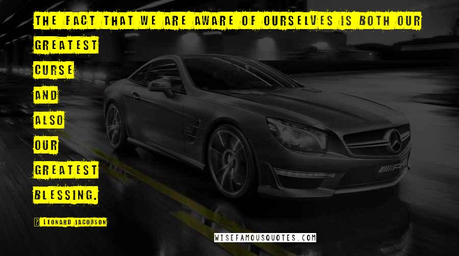 Leonard Jacobson Quotes: The fact that we are aware of ourselves is both our greatest curse and also our greatest blessing.