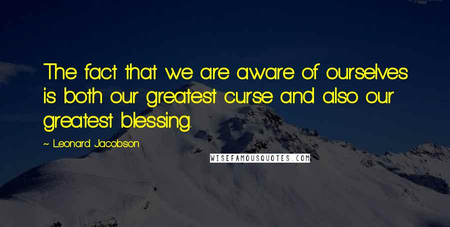 Leonard Jacobson Quotes: The fact that we are aware of ourselves is both our greatest curse and also our greatest blessing.