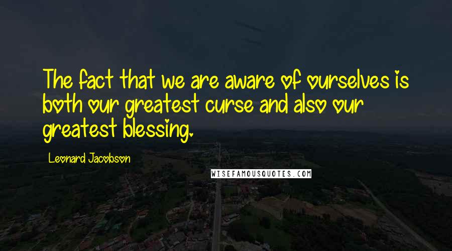 Leonard Jacobson Quotes: The fact that we are aware of ourselves is both our greatest curse and also our greatest blessing.