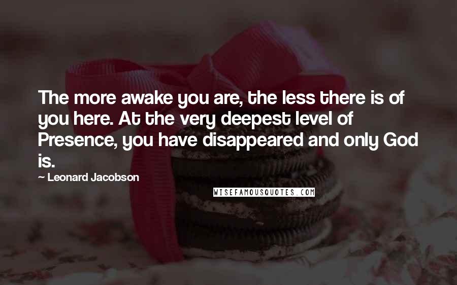 Leonard Jacobson Quotes: The more awake you are, the less there is of you here. At the very deepest level of Presence, you have disappeared and only God is.