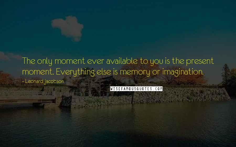 Leonard Jacobson Quotes: The only moment ever available to you is the present moment. Everything else is memory or imagination.
