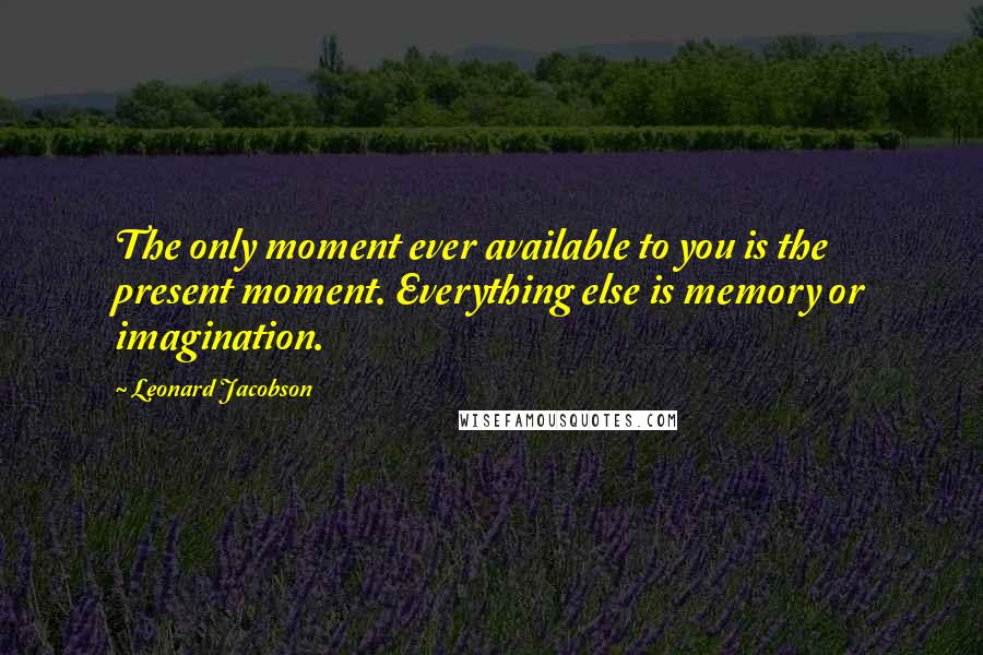 Leonard Jacobson Quotes: The only moment ever available to you is the present moment. Everything else is memory or imagination.