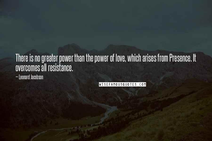 Leonard Jacobson Quotes: There is no greater power than the power of love, which arises from Presence. It overcomes all resistance.