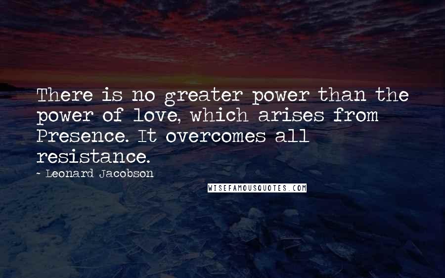 Leonard Jacobson Quotes: There is no greater power than the power of love, which arises from Presence. It overcomes all resistance.