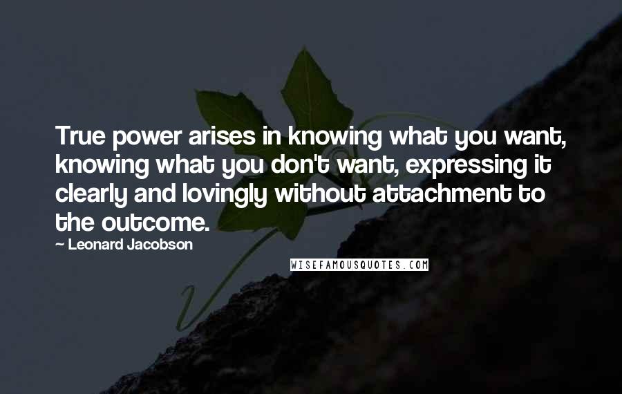 Leonard Jacobson Quotes: True power arises in knowing what you want, knowing what you don't want, expressing it clearly and lovingly without attachment to the outcome.