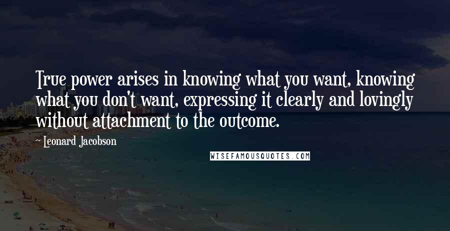Leonard Jacobson Quotes: True power arises in knowing what you want, knowing what you don't want, expressing it clearly and lovingly without attachment to the outcome.