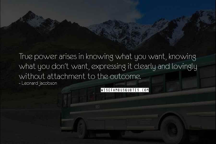 Leonard Jacobson Quotes: True power arises in knowing what you want, knowing what you don't want, expressing it clearly and lovingly without attachment to the outcome.