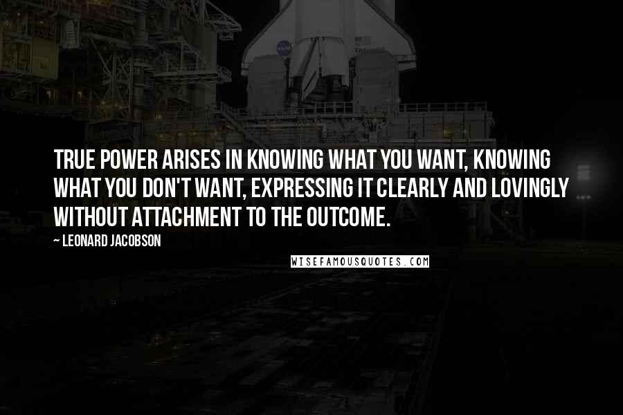 Leonard Jacobson Quotes: True power arises in knowing what you want, knowing what you don't want, expressing it clearly and lovingly without attachment to the outcome.