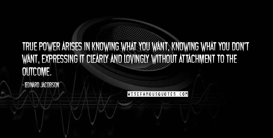 Leonard Jacobson Quotes: True power arises in knowing what you want, knowing what you don't want, expressing it clearly and lovingly without attachment to the outcome.