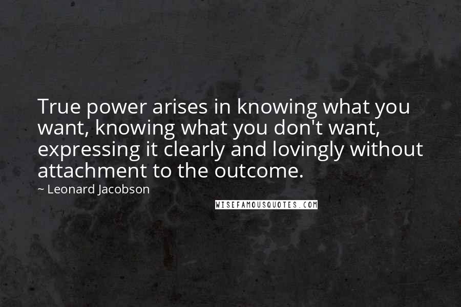 Leonard Jacobson Quotes: True power arises in knowing what you want, knowing what you don't want, expressing it clearly and lovingly without attachment to the outcome.