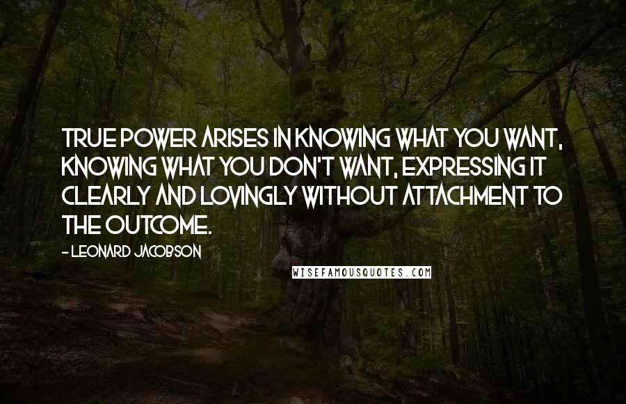 Leonard Jacobson Quotes: True power arises in knowing what you want, knowing what you don't want, expressing it clearly and lovingly without attachment to the outcome.