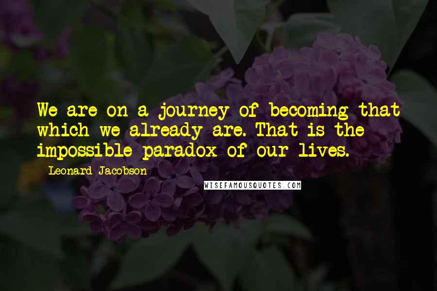 Leonard Jacobson Quotes: We are on a journey of becoming that which we already are. That is the impossible paradox of our lives.