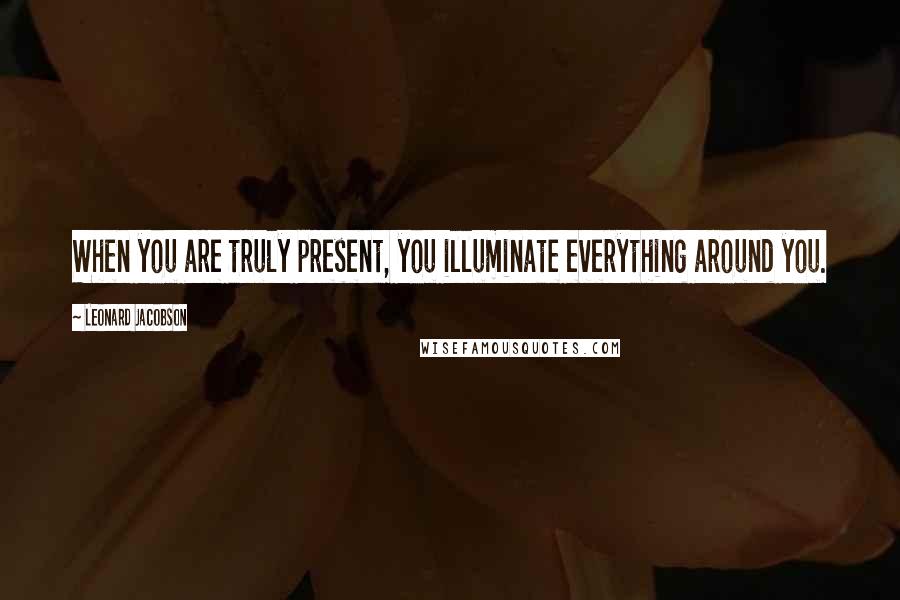 Leonard Jacobson Quotes: When you are truly present, you illuminate everything around you.