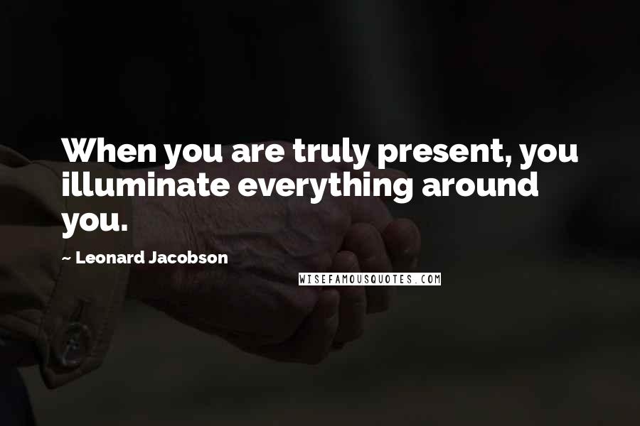 Leonard Jacobson Quotes: When you are truly present, you illuminate everything around you.