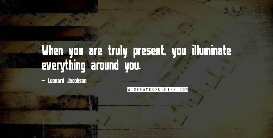 Leonard Jacobson Quotes: When you are truly present, you illuminate everything around you.