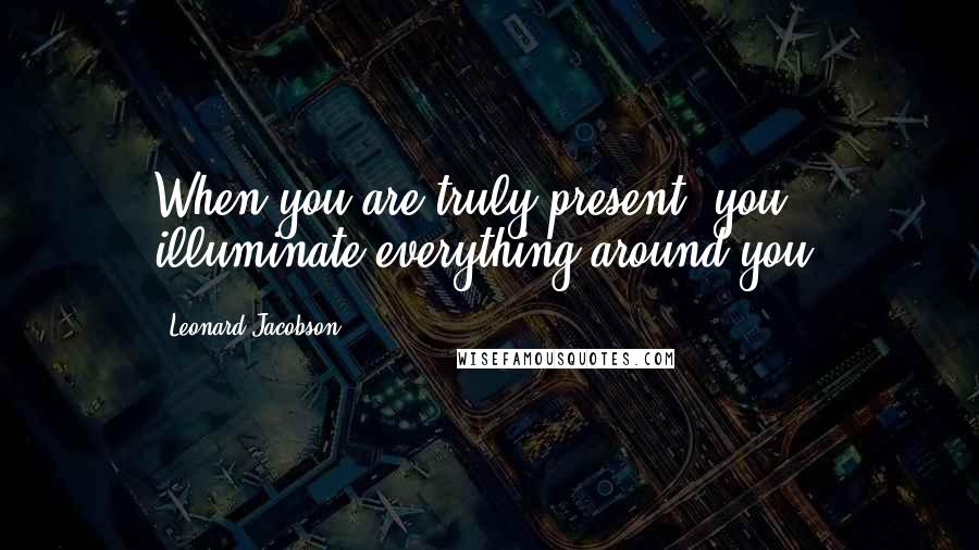 Leonard Jacobson Quotes: When you are truly present, you illuminate everything around you.
