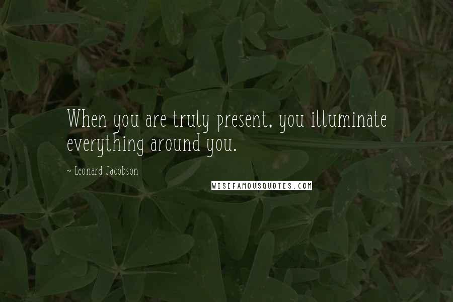 Leonard Jacobson Quotes: When you are truly present, you illuminate everything around you.