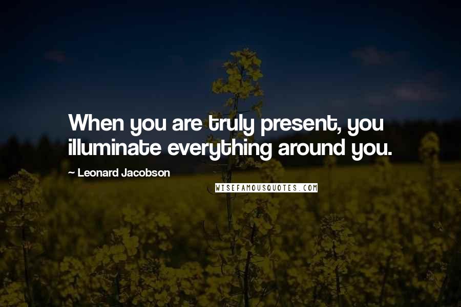 Leonard Jacobson Quotes: When you are truly present, you illuminate everything around you.