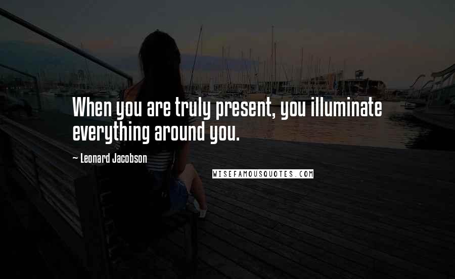 Leonard Jacobson Quotes: When you are truly present, you illuminate everything around you.