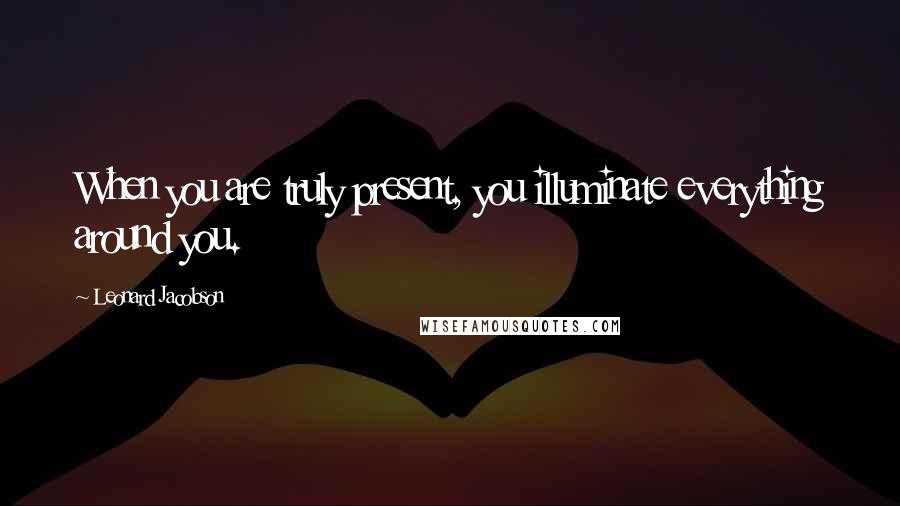 Leonard Jacobson Quotes: When you are truly present, you illuminate everything around you.