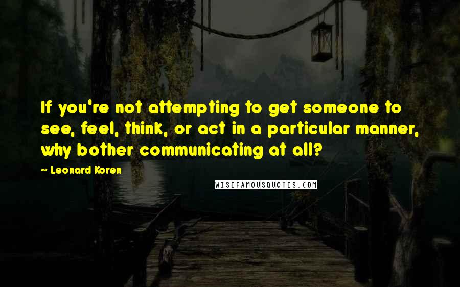 Leonard Koren Quotes: If you're not attempting to get someone to see, feel, think, or act in a particular manner, why bother communicating at all?