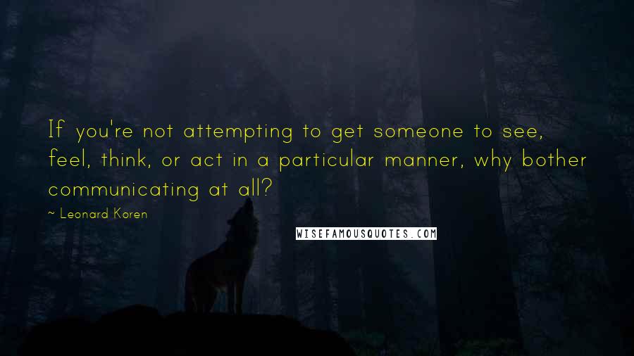 Leonard Koren Quotes: If you're not attempting to get someone to see, feel, think, or act in a particular manner, why bother communicating at all?