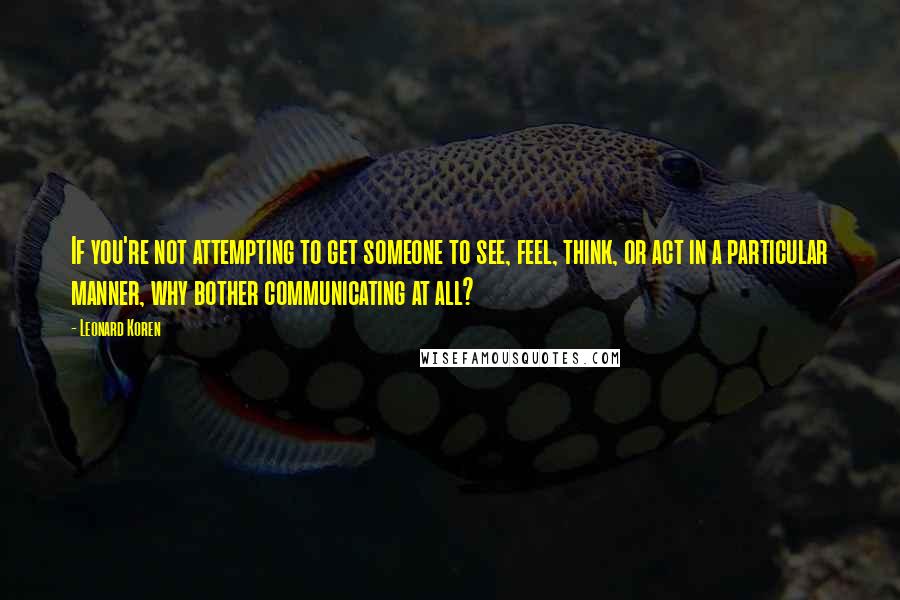 Leonard Koren Quotes: If you're not attempting to get someone to see, feel, think, or act in a particular manner, why bother communicating at all?