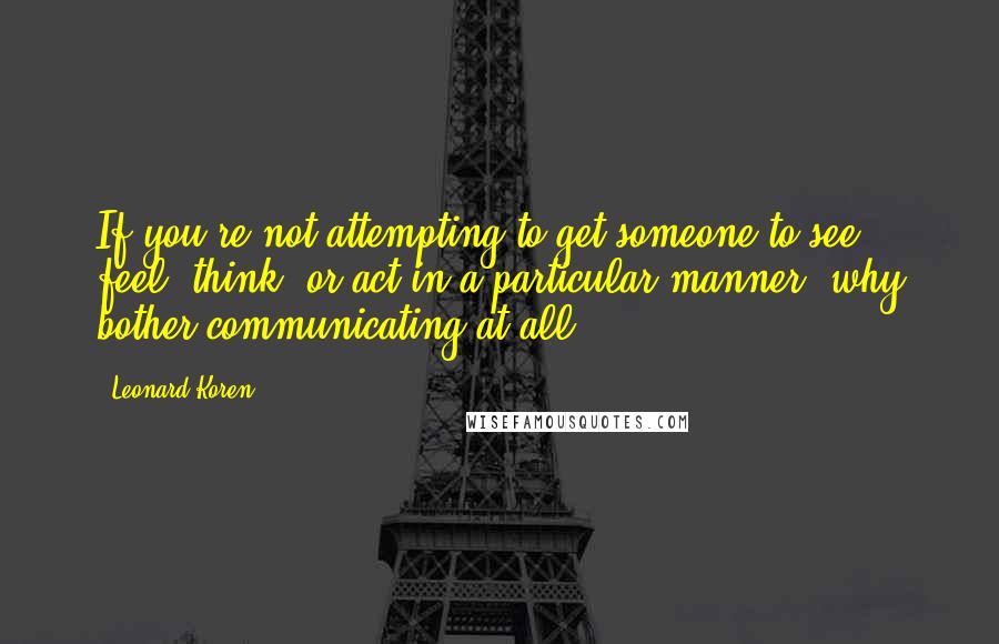 Leonard Koren Quotes: If you're not attempting to get someone to see, feel, think, or act in a particular manner, why bother communicating at all?