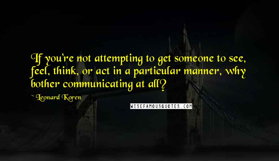 Leonard Koren Quotes: If you're not attempting to get someone to see, feel, think, or act in a particular manner, why bother communicating at all?