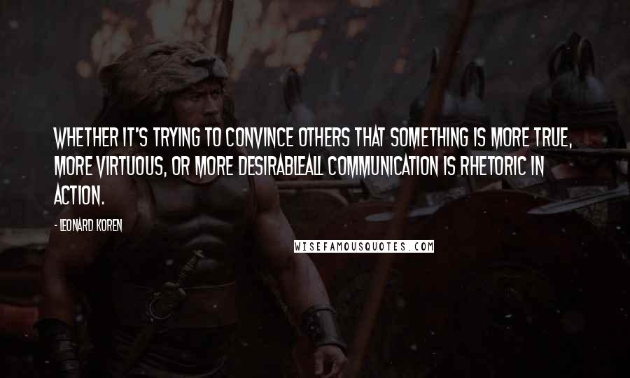 Leonard Koren Quotes: Whether it's trying to convince others that something is more true, more virtuous, or more desirableall communication is rhetoric in action.