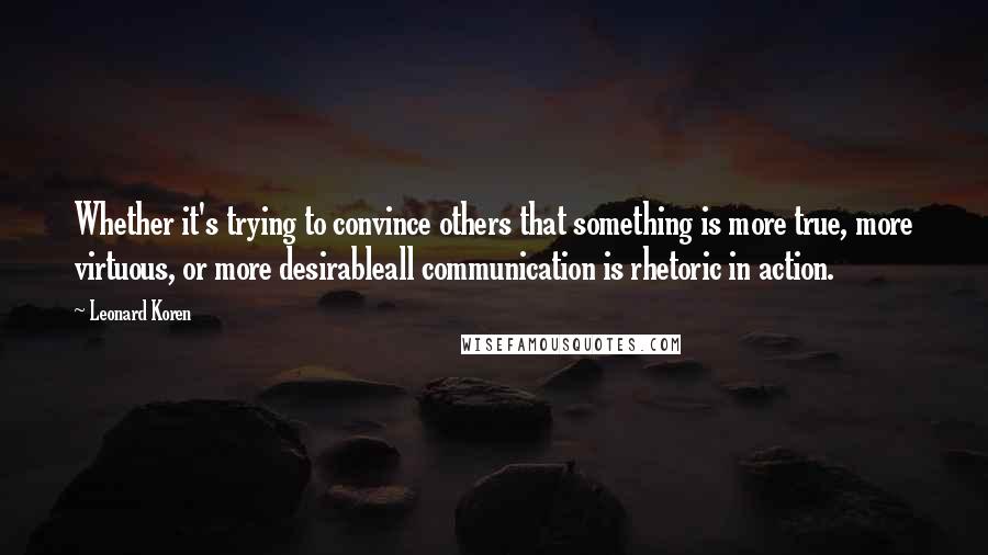 Leonard Koren Quotes: Whether it's trying to convince others that something is more true, more virtuous, or more desirableall communication is rhetoric in action.