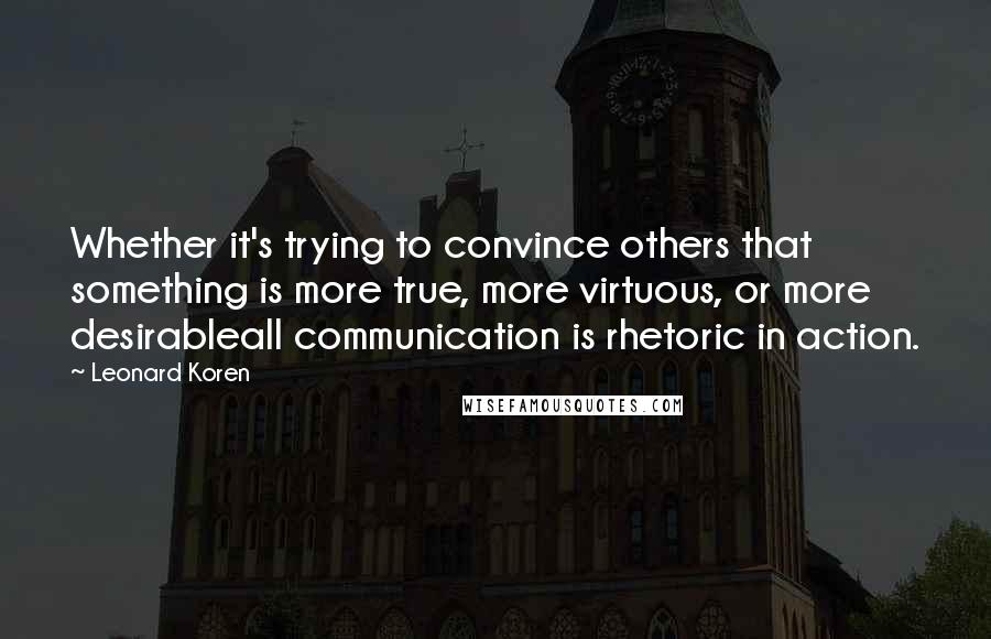 Leonard Koren Quotes: Whether it's trying to convince others that something is more true, more virtuous, or more desirableall communication is rhetoric in action.