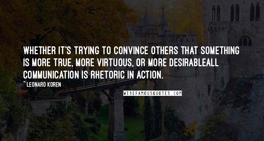 Leonard Koren Quotes: Whether it's trying to convince others that something is more true, more virtuous, or more desirableall communication is rhetoric in action.