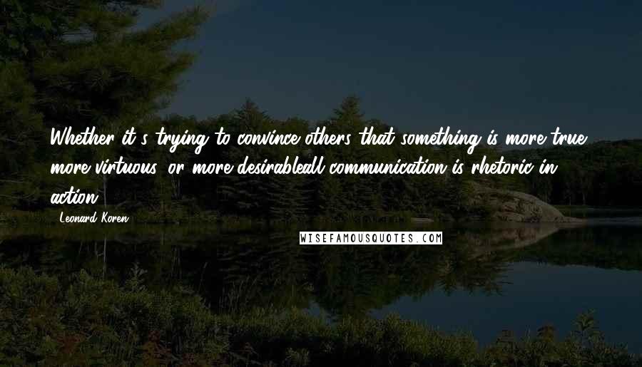 Leonard Koren Quotes: Whether it's trying to convince others that something is more true, more virtuous, or more desirableall communication is rhetoric in action.