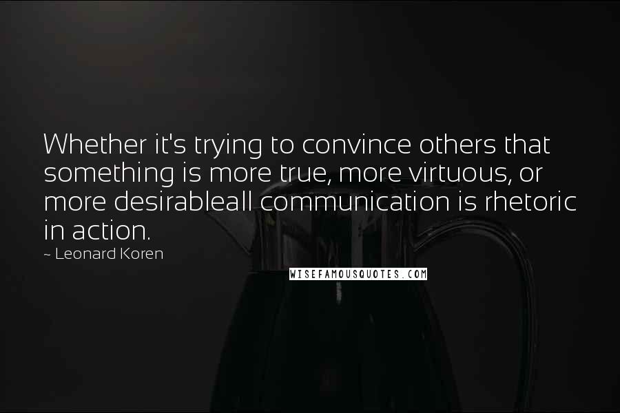 Leonard Koren Quotes: Whether it's trying to convince others that something is more true, more virtuous, or more desirableall communication is rhetoric in action.