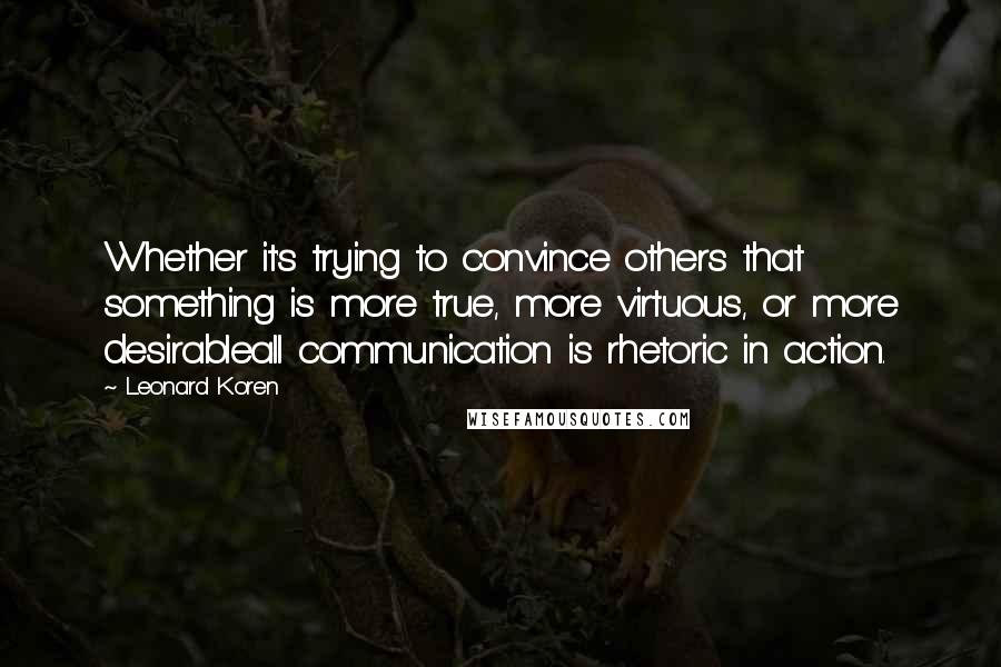 Leonard Koren Quotes: Whether it's trying to convince others that something is more true, more virtuous, or more desirableall communication is rhetoric in action.