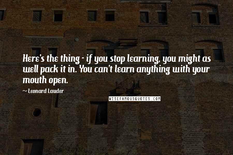 Leonard Lauder Quotes: Here's the thing - if you stop learning, you might as well pack it in. You can't learn anything with your mouth open.