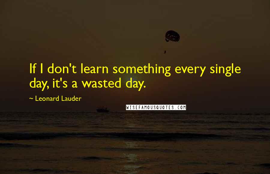 Leonard Lauder Quotes: If I don't learn something every single day, it's a wasted day.