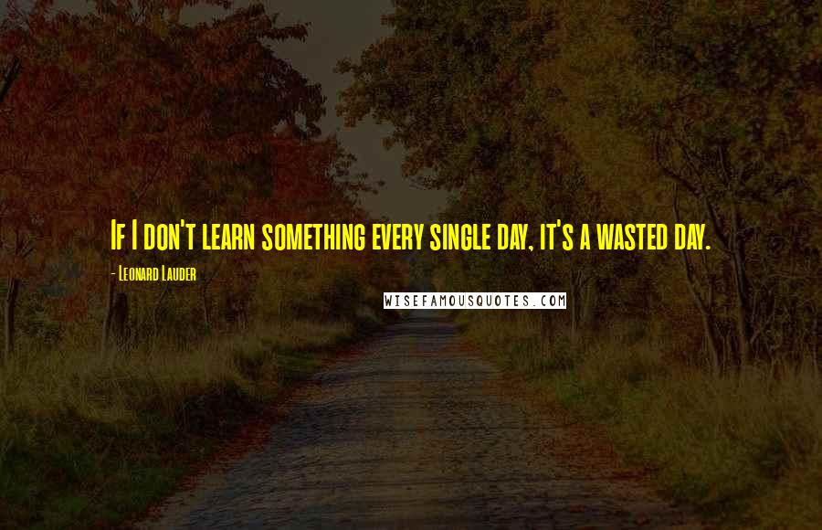 Leonard Lauder Quotes: If I don't learn something every single day, it's a wasted day.