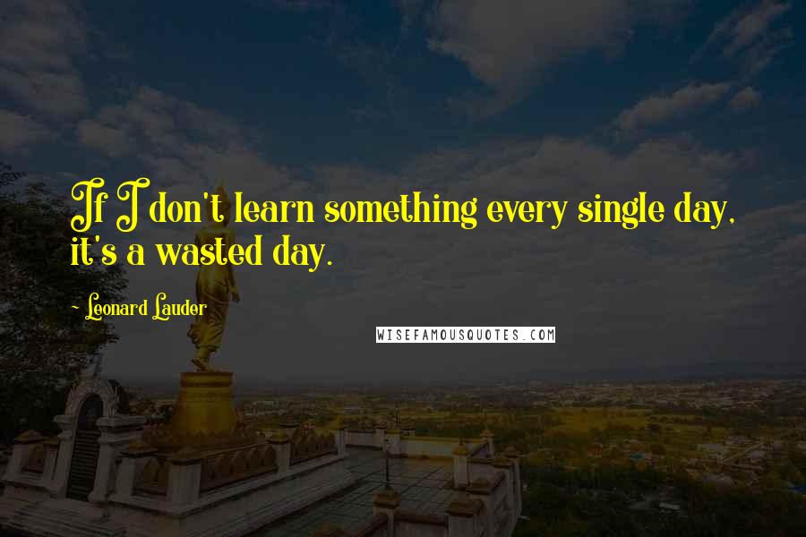 Leonard Lauder Quotes: If I don't learn something every single day, it's a wasted day.