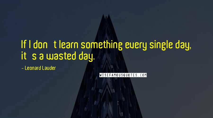 Leonard Lauder Quotes: If I don't learn something every single day, it's a wasted day.