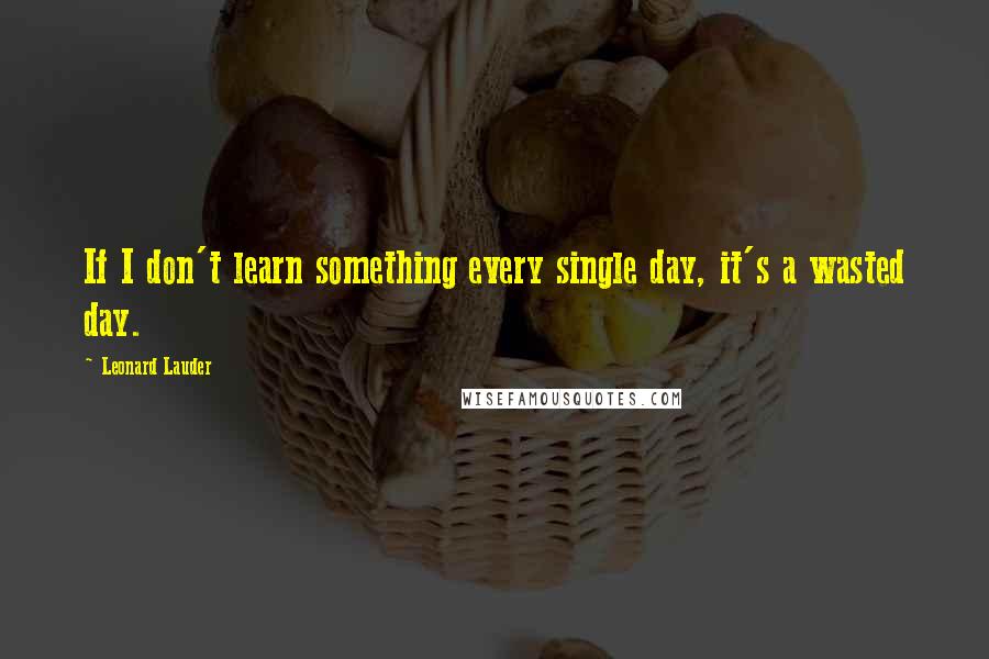 Leonard Lauder Quotes: If I don't learn something every single day, it's a wasted day.