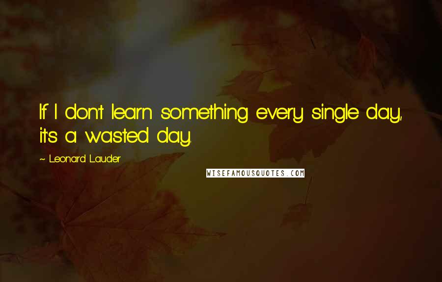 Leonard Lauder Quotes: If I don't learn something every single day, it's a wasted day.