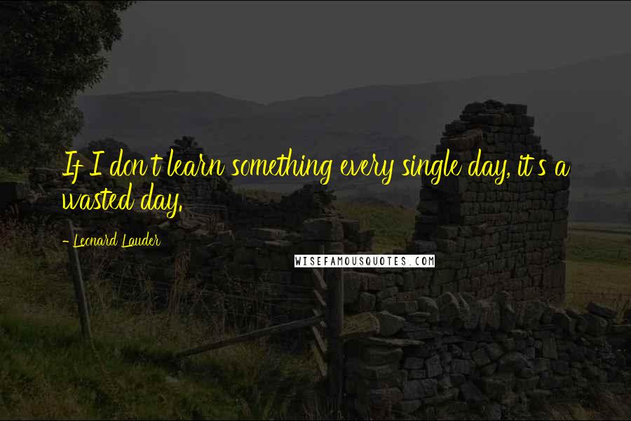 Leonard Lauder Quotes: If I don't learn something every single day, it's a wasted day.